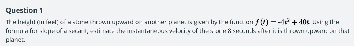 Question 1
The height (in feet) of a stone thrown upward on another planet is given by the function f (t) =-4t2 + 40t. Using the
formula for slope of a secant, estimate the instantaneous velocity of the stone 8 seconds after it is thrown upward on that
planet.
