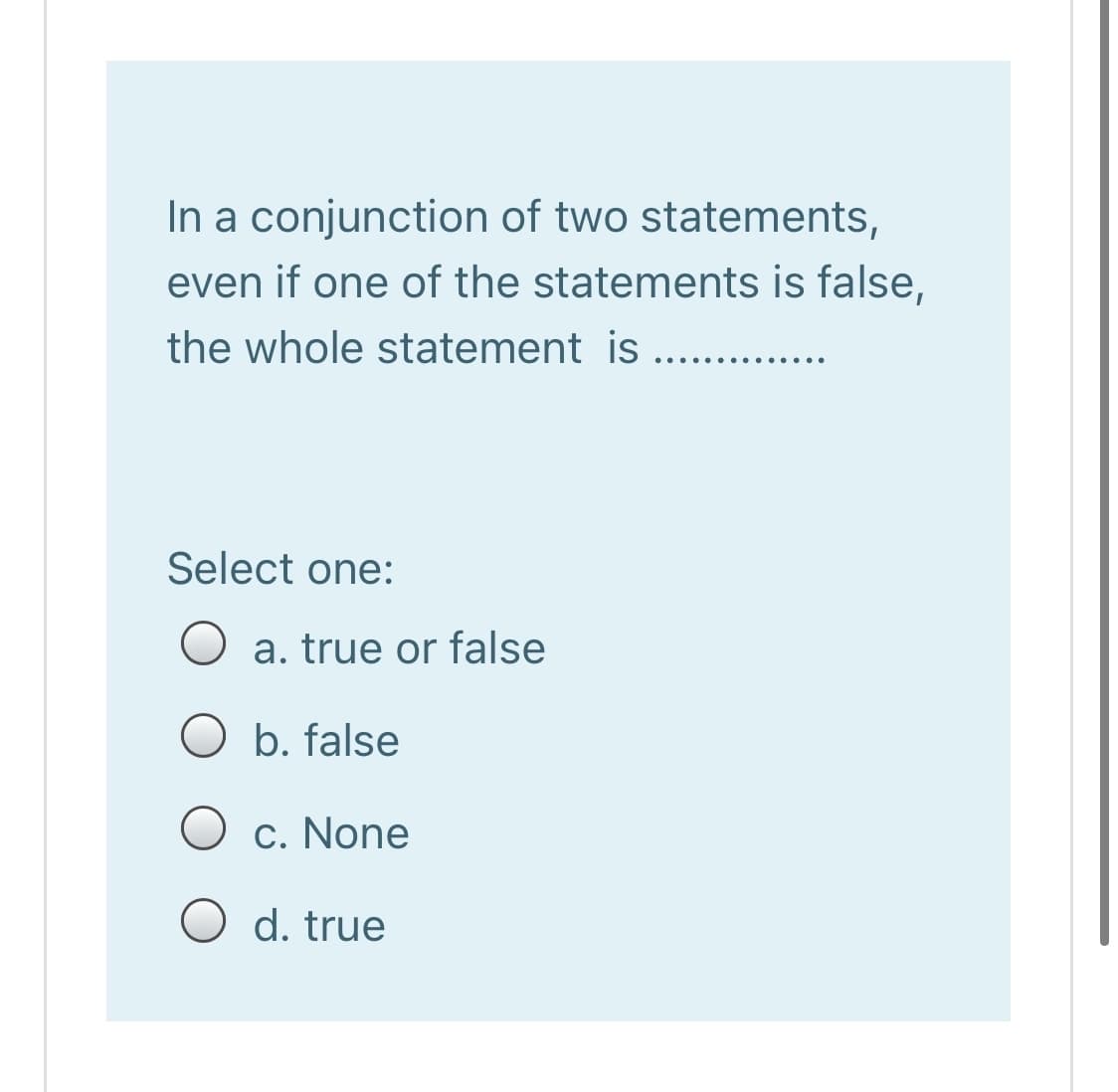 In a conjunction of two statements,
even if one of the statements is false,
the whole statement is ....
..... .....
Select one:
O a. true or false
b. false
O c. None
O d. true
