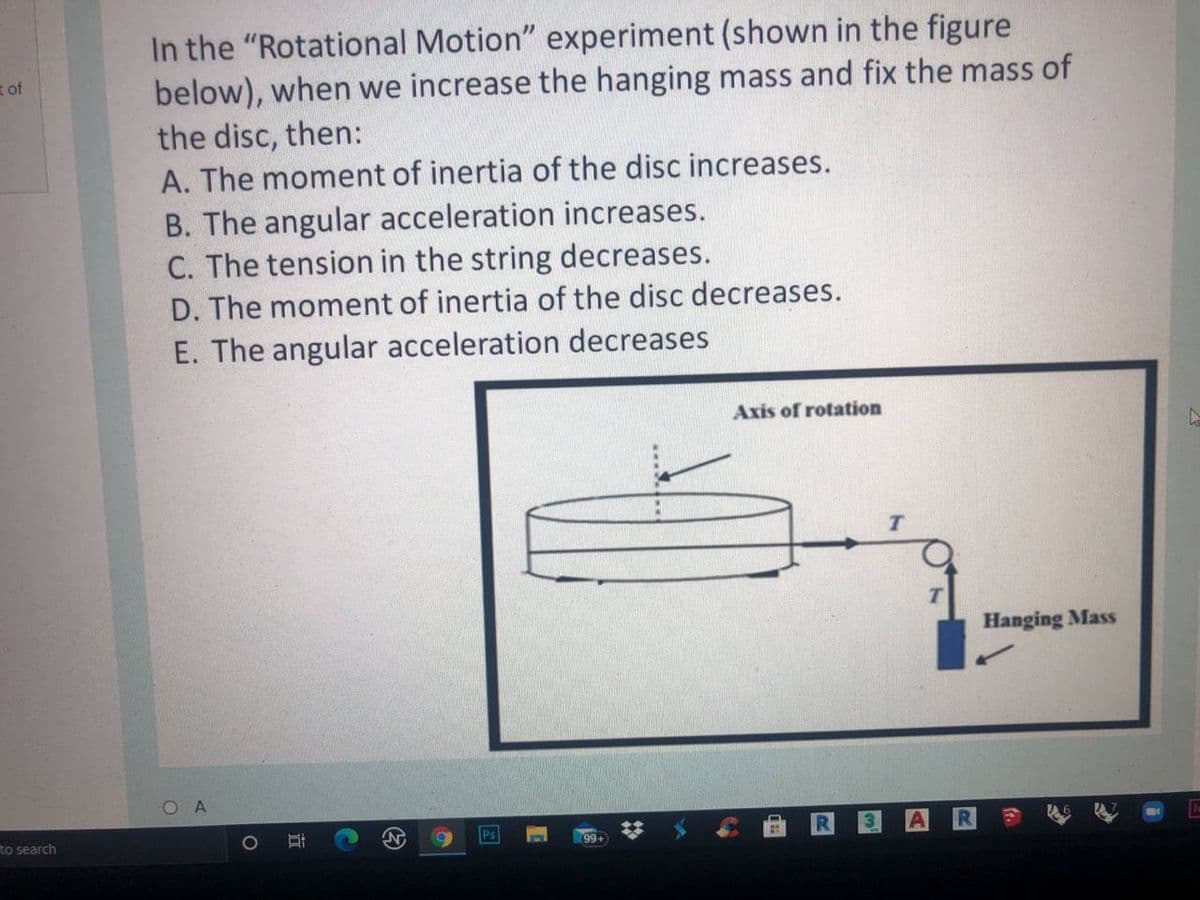 In the "Rotational Motion" experiment (shown in the figure
below), when we increase the hanging mass and fix the mass of
the disc, then:
A. The moment of inertia of the disc increases.
B. The angular acceleration increases.
C. The tension in the string decreases.
D. The moment of inertia of the disc decreases.
E. The angular acceleration decreases
t of
Axis of rotation
Hanging Mass
to search
Ps
