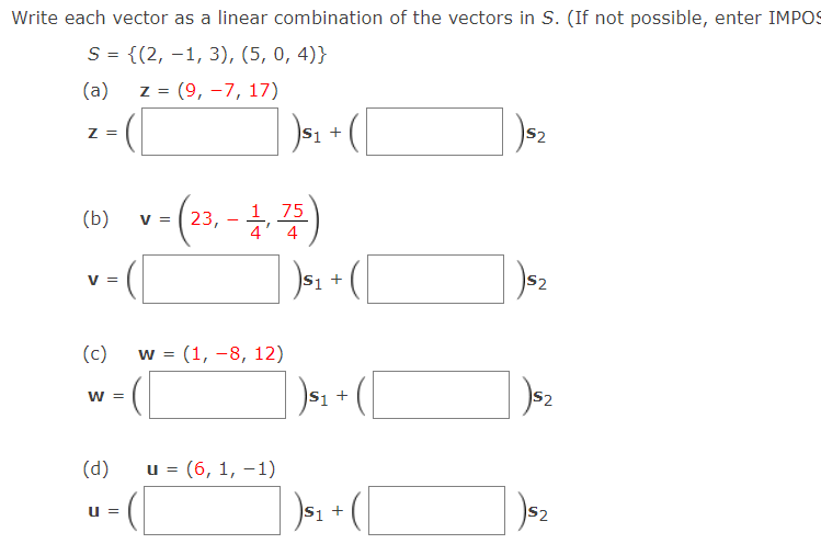 Write each vector as a linear combination of the vectors in S. (If not possible, enter IMPOS
S = {(2, –1, 3), (5, 0, 4)}
(a)
Z =
(9, -7, 17)
Z =
S1
S2
v- (2). - )
23, - * 4
1 75
(b)
V =
V =
S1
S2
(c)
w = (1, -8, 12)
S1 +
S2
W =
(d)
и %3D (6, 1, —1)
S1 +
S2
u =
