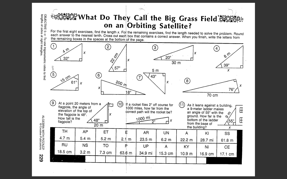 What Do They Call the Big Grass Field
on an Orbiting Satellite?
For the first eight exercises, find the length x. For the remaining exercises, find the length needed to solve the problem. Round
each answer to the nearest tenth. Cross out each box that contains a correct answer. When you finish, write the letters from
the remaining boxes in the spaces at the bottom of the page.
1
(2
3
4.
4 m
20°
8 m
32°
30 m
39°
57°
5 m
6.
15 cm
61°
7
43°
200 m
8
76°
18°
70 cm
At a point 20 meters from a
flagpole, the angle of
elevation of the top of
the flagpole is 48°.
How tall is the
flagpole?
(10) If a rocket flies 2° off course for
1000 miles, how far.from the
correct path will the rocket be?
(11) As it leans against a building,
a 9-meter ladder makes
an angle of 55° with the
ground. How far is the
bottom of the ladder
from the base of
the building?
1000 mi
2°
48°
55°
20 m
TH
АР
ET
AR
UN
A
KI
S
4.7 m
5.4 m
5.2 m
2.1 m
23.5 m
6.2 m
22.2 m
28.7 mi
61.8 m
RU
NS
TO
P
UP
A
KY
NI
CE
18.5 cm
3.2 m
7.3 cm
63.6 m
34.9 mi
15.3 cm
10.9 m
16.9 cm
17.1 cm
W 6
22 cm
OBJECTIVE 5-c: To use trigonometric ratios to find
lengths of sides of right triangles.
ALGEBRA WITH PIZZAZZ!
© Creative Publications
229
