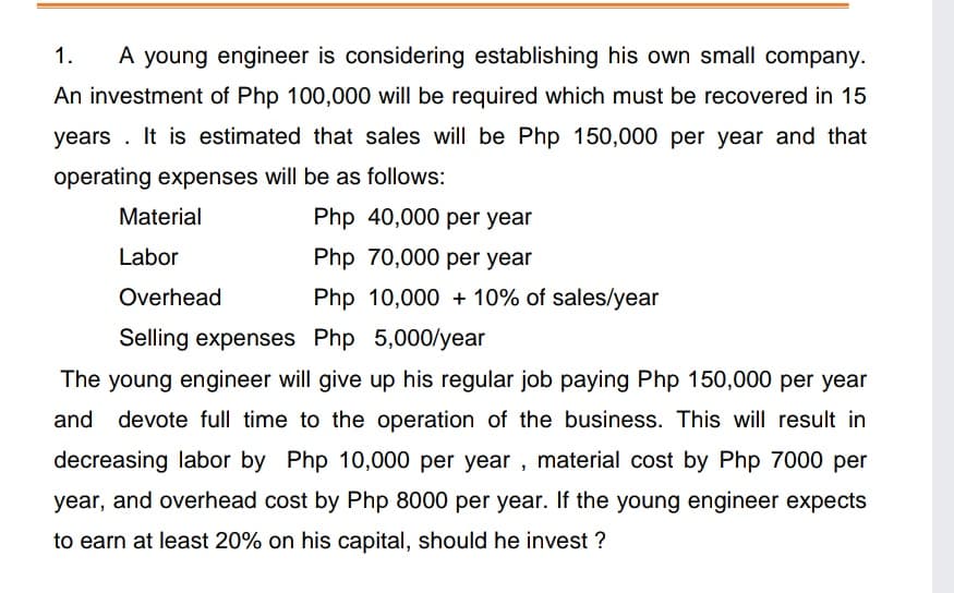 1.
A young engineer is considering establishing his own small company.
An investment of Php 100,000 will be required which must be recovered in 15
years . It is estimated that sales will be Php 150,000 per year and that
operating expenses will be as follows:
Material
Php 40,000 per year
Labor
Php 70,000 per year
Overhead
Php 10,000 + 10% of sales/year
Selling expenses Php 5,000/year
The young engineer will give up his regular job paying Php 150,000 per year
and devote full time to the operation of the business. This will result in
decreasing labor by Php 10,000 per year , material cost by Php 7000 per
year, and overhead cost by Php 8000 per year. If the young engineer expects
to earn at least 20% on his capital, should he invest ?
