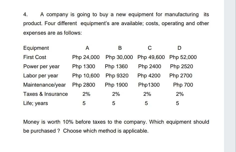 4.
A company is going to buy a new equipment for manufacturing its
product. Four different equipment's are available; costs, operating and other
expenses are as follows:
Equipment
A
В
D
First Cost
Php 24,000 Php 30,000 Php 49,600 Php 52,000
Power per year
Php 1300
Php 1360
Php 2400
Php 2520
Labor per year
Php 10,600 Php 9320
Php 4200
Php 2700
Maintenance/year Php 2800
Php 1900
Php1300
Php 700
Taxes & Insurance
2%
2%
2%
2%
Life; years
5
Money is worth 10% before taxes to the company. Which equipment should
be purchased ? Choose which method is applicable.
