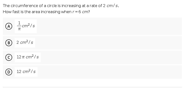 The circumference of a circle is increasing at a rate of 2 cm/s.
How fast is the area increasing when r=6 cm?
1
A
cm²/s
B
2 cm?/s
12πcm2/s
D
12 cm?/s
