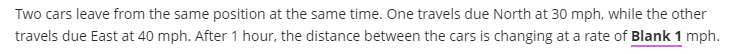 Two cars leave from the same position at the same time. One travels due North at 30 mph, while the other
travels due East at 40 mph. After 1 hour, the distance between the cars is changing at a rate of Blank 1 mph.
