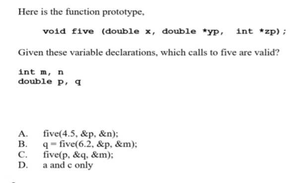 Here is the function prototype,
void five (double x, double *yp,
int *zp);
Given these variable declarations, which calls to five are valid?
int m, n
double p, q
A. five(4.5, &p, &n);
В.
q = five(6.2, &p, &m);
C.
five(p, &q, &m);
D.
a and c only
