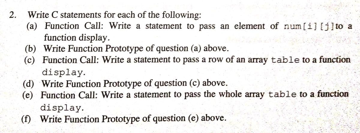 Write C statements for each of the following:
(a) Function Call: Write a statement to pass an element of num[i] [j]to a
function display.
(b) Write Function Prototype of question (a) above.
(c) Function Call: Write a statement to pass a row of an array table to a function
display.
(d) Write Function Prototype of question (c) above.
(e) Function Call: Write a statement to pass the whole array table to a function
display.
(f) Write Function Prototype of question (e) above.
2.
