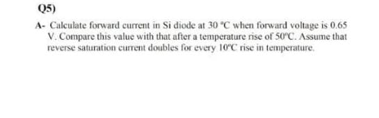 Q5)
A- Calculate forward current in Si diode at 30 °C when forward voltage is 0.65
V. Compare this value with that after a temperature rise of 50°C. Assume that
reverse saturation current doubles for every 10°C rise in temperature.
