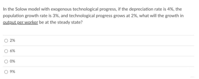 In the Solow model with exogenous technological progress, if the depreciation rate is 4%, the
population growth rate is 3%, and technological progress grows at 2%, what will the growth in
output per worker be at the steady state?
2%
6%
0%
9%
O