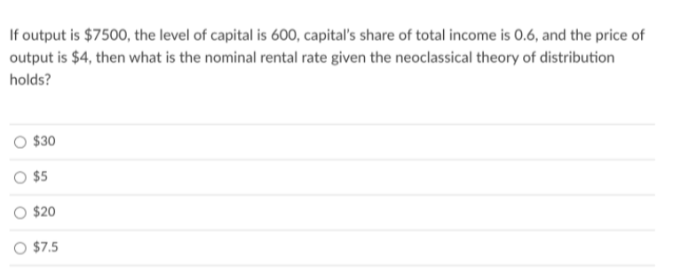 If output is $7500, the level of capital is 600, capital's share of total income is 0.6, and the price of
output is $4, then what is the nominal rental rate given the neoclassical theory of distribution
holds?
$30
$5
$20
O $7.5