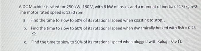 A DC Machine is rated for 250 kW, 180 V, with 8 kW of losses and a moment of inertia of 175kgm^2.
The motor rated speed is 1250 rpm.
a. Find the time to slow to 50% of its rotational speed when coasting to stop..
b.
Find the time to slow to 50% of its rotational speed when dynamically braked with Rsh = 0.25
22.
c. Find the time to slow to 50% of its rotational speed when plugged with Rplug = 0.5 2.