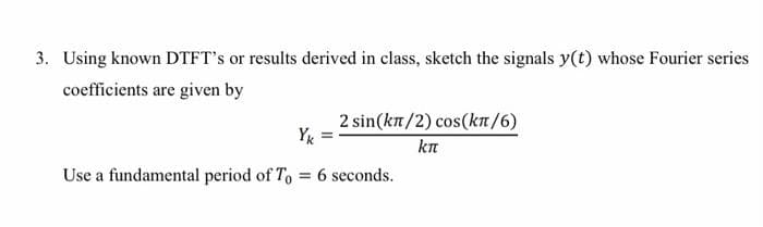 3. Using known DTFT's or results derived in class, sketch the signals y(t) whose Fourier series
coefficients are given by
2 sin(kw/2) cos(kw/6)
Yk
kπ
Use a fundamental period of To = 6 seconds.