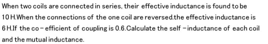 When two coils are connected in series, their effective inductance is found to be
10 H.When the connections of the one coil are reversed.the effective inductance is
6 H.If the co - efficient of coupling is 0.6.Calculate the self - inductance of each coil
and the mutual inductance.
