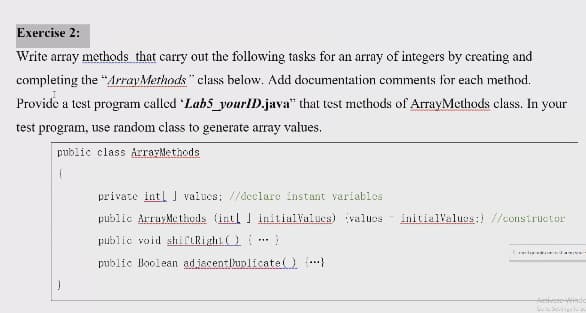 Exercise 2:
Write array methods that carry out the following tasks for an array of integers by creating and
completing the "ArrayMethods" class below. Add documentation comments for each method.
Provide a test program called Labs_yourlD.java" that test methods of ArrayMethods class. In
your
test program, use random class to generate array values.
public class ArrarMethods
private intl J valucs; //declare instant variablos
public ArrayMe thods (intl ] initialValucs) valucs
initialValugs:) //constructur
public void shiCLRight ..
public Boolean adjacentihunlicate .}
