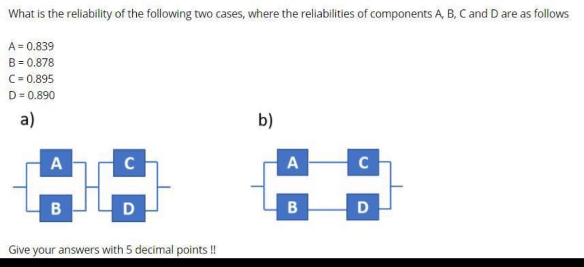 What is the reliability of the following two cases, where the reliabilities of components A, B, C and D are as follows
A = 0.839
B = 0.878
C = 0.895
D = 0.890
а)
b)
A
C
A
D
Give your answers with 5 decimal points !
C.
