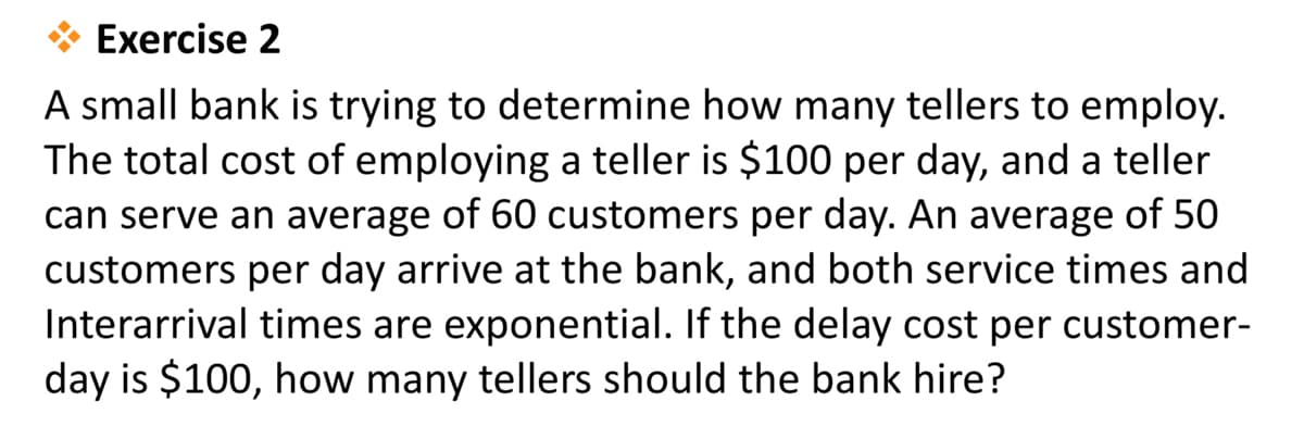 Exercise 2
A small bank is trying to determine how many tellers to employ.
The total cost of employing a teller is $100 per day, and a teller
can serve an average of 60 customers per day. An average of 50
customers per day arrive at the bank, and both service times and
Interarrival times are exponential. If the delay cost per customer-
day is $100, how many tellers should the bank hire?
