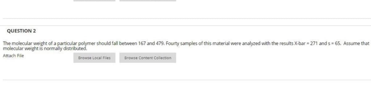 QUESTION 2
The molecular weight of a particular polymer should fall between 167 and 479. Fourty samples of this material were analyzed with the results X-bar = 271 ands = 65. Assume that
molecular weight is normally distributed.
Attach File
Browse Local Files
Browse Content Collection
