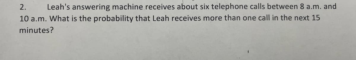 2.
Leah's answering machine receives about six telephone calls between 8 a.m. and
10 a.m. What is the probability that Leah receives more than one call in the next 15
minutes?
