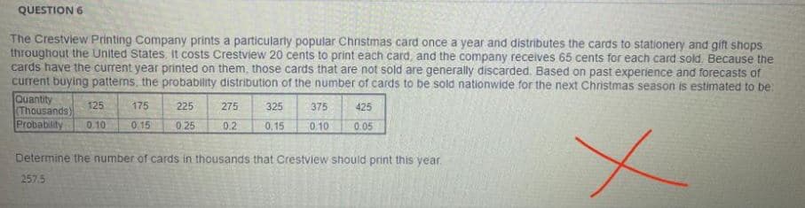 QUESTION 6
The Crestview Printing Company prints a particularly popular Chnistmas card once a year and distributes the cards to stationery and gift shops
throughout the United States. It costs Crestview 20 cents to print each card, and the company receives 65 cents for each card sold Because the
cards have the current year printed on them, those cards that are not sold are generally discarded. Based on past experience and forecasts of
current buying patterns, the probability distribution of the number of cards to be sold nationwide for the next Christmas season is estimated to be
Quantity
(Thousands)
Probability
125
175
225
275
325
375
425
0.10
015
0 25
0.2
0,15
0.10
0.05
Determine the number of cards in thousands that Crestview should print this year.
257.5
