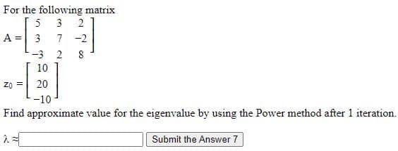 For the following matrix
5
3
A =
3
7 -2
-3
2
8
10
20
-10
Find approximate value for the eigenvalue by using the Power method after 1 iteration.
Submit the Answer 7
