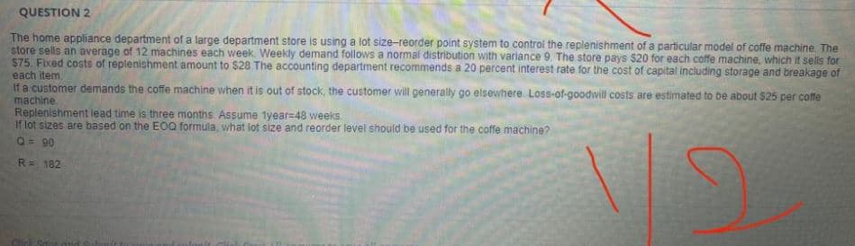 QUESTION 2
The home appliance department of a large department store is using a lot size-reorder point system to control the replenishment of a particular model of coffe machine. The
store sells an average of 12 machines each week. Weekly demand follows a normal distribution with variance 9. The store pays $20 for each coffe machine, which it sells for
$75. Fixed costs of replenishment amount to $28 The accounting department recommends a 20 percent interest rate for the cost of capital including storage and breakage of
each item.
If a customer demands the coffe machine when it is out of stock, the customer will generally go elsewhere. Loss-of-goodwill costs are estimated to be about $25 per coffe
machine
Replenishment lead time is three months. Assume 1year=48 weeks
If lot sizes are based on the EOQ formula, what lot size and reorder level should be used for the coffe machine?
Q = 90
R= 182
Chic
