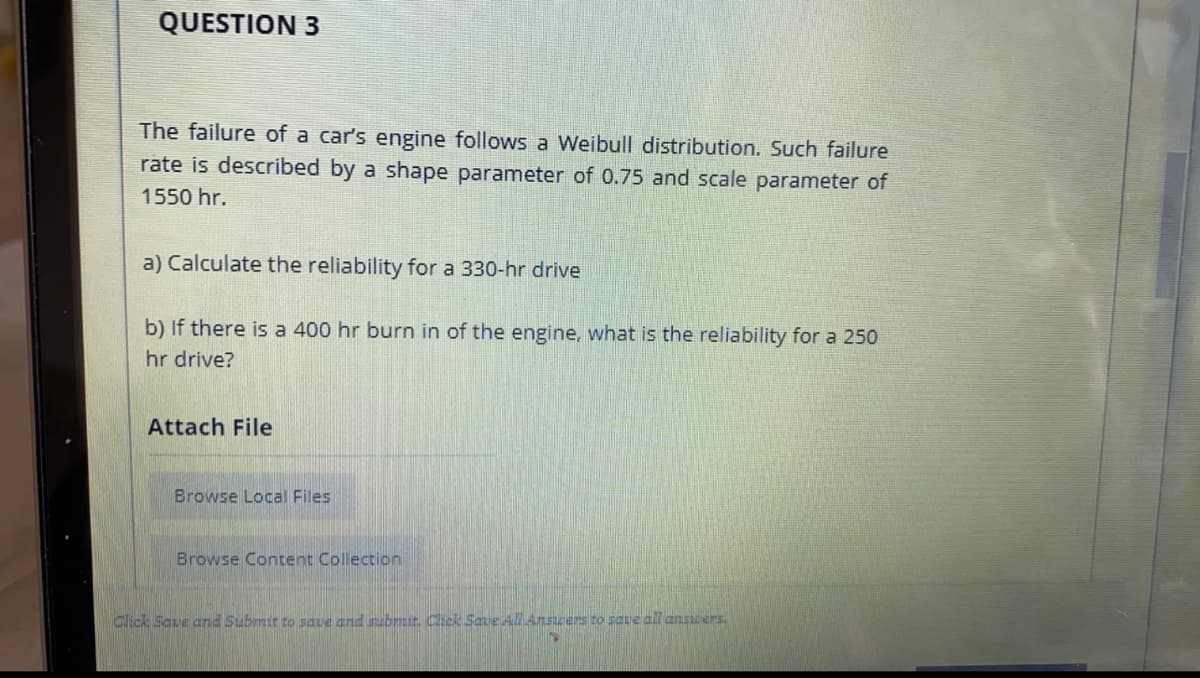 QUESTION 3
The failure of a car's engine follows a Weibull distribution. Such failure
rate is described by a shape parameter of 0.75 and scale parameter of
1550 hr.
a) Calculate the reliability for a 330-hr drive
b) If there is a 400 hr burn in of the engine, what is the reliability for a 250
hr drive?
Attach File
Browse Local Files
Browse Content Collection
Click Save and Submit to saue and subrmit Click Sane Al Anszers to save all answers.
