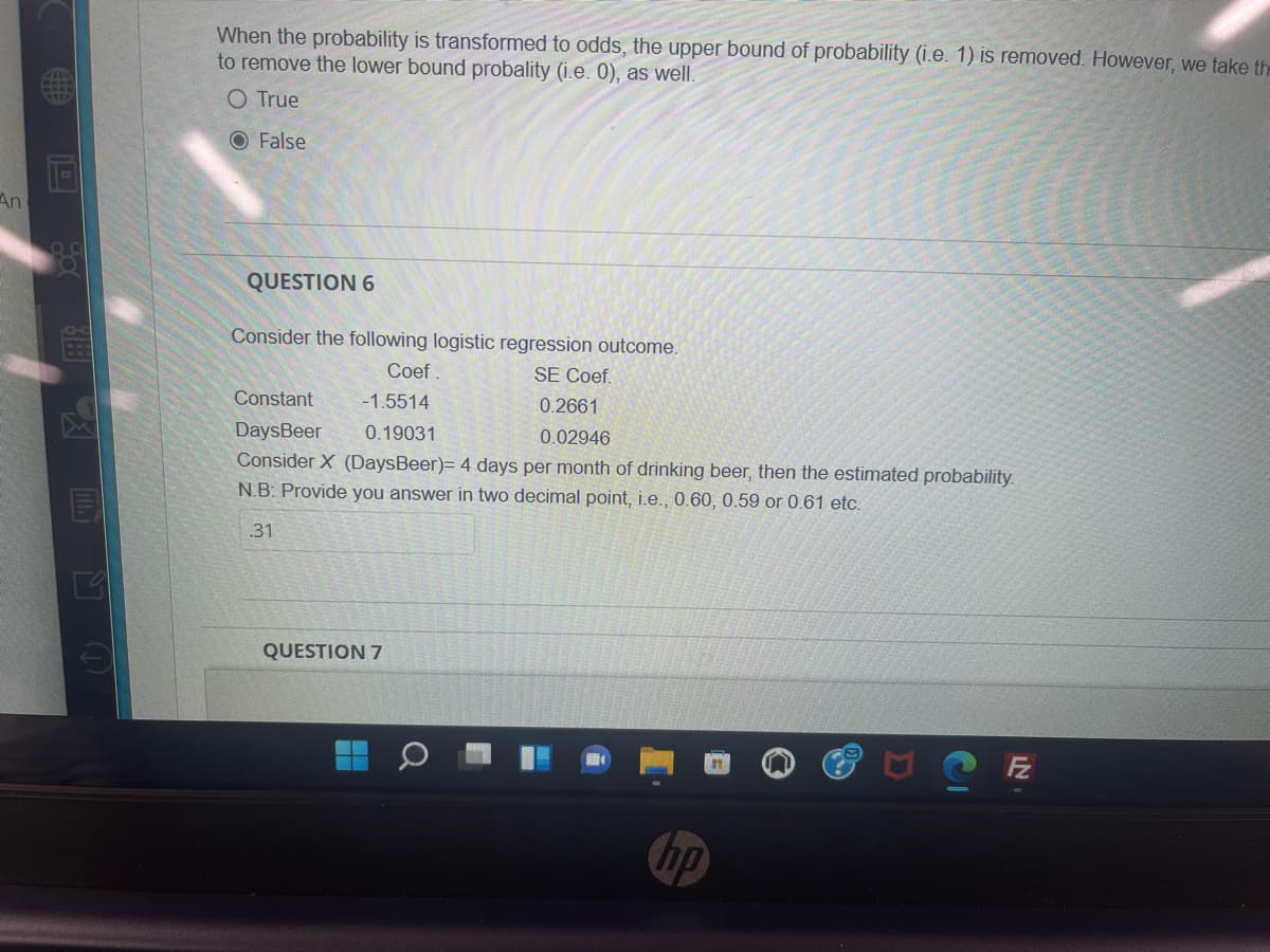 When the probability is transformed to odds, the upper bound of probability (i.e. 1) is removed. However, we take the
to remove the lower bound probality (i.e. 0), as well.
O True
O False
An
35
QUESTION 6
Consider the following logistic regression outcome.
Coef .
SE Coef.
Constant
-1.5514
0.2661
DaysBeer
0.19031
0.02946
Consider X (DaysBeer)= 4 days per month of drinking beer, then the estimated probability.
N.B: Provide you answer in two decimal point, i.e., 0.60, 0.59 or 0.61 etc.
.31
QUESTION 7
hp
口()

