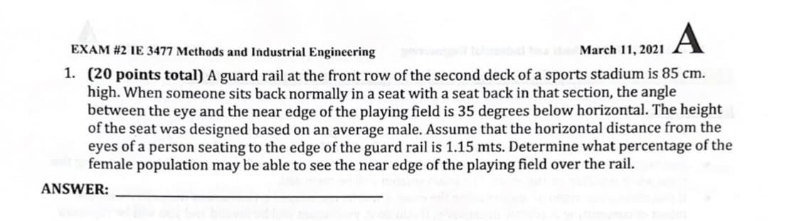 A
EXAM #2 IE 3477 Methods and Industrial Engineering
March 11, 2021
1. (20 points total) A guard rail at the front row of the second deck of a sports stadium is 85 cm.
high. When someone sits back normally in a seat with a seat back in that section, the angle
between the eye and the near edge of the playing field is 35 degrees below horizontal. The height
of the seat was designed based on an average male. Assume that the horizontal distance from the
eyes of a person seating to the edge of the guard rail is 1.15 mts. Determine what percentage of the
female population may be able to see the near edge of the playing field over the rail.
ANSWER:

