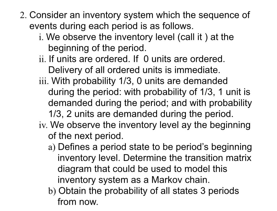 2. Consider an inventory system which the sequence of
events during each period is as follows.
i. We observe the inventory level (call it ) at the
beginning of the period.
ii. If units are ordered. If 0 units are ordered.
Delivery of all ordered units is immediate.
iii. With probability 1/3, 0 units are demanded
during the period: with probability of 1/3, 1 unit is
demanded during the period; and with probability
1/3, 2 units are demanded during the period.
iv. We observe the inventory level ay the beginning
of the next period.
a) Defines a period state to be period's beginning
inventory level. Determine the transition matrix
diagram that could be used to model this
inventory system as a Markov chain.
b) Obtain the probability of all states 3 periods
from now.
