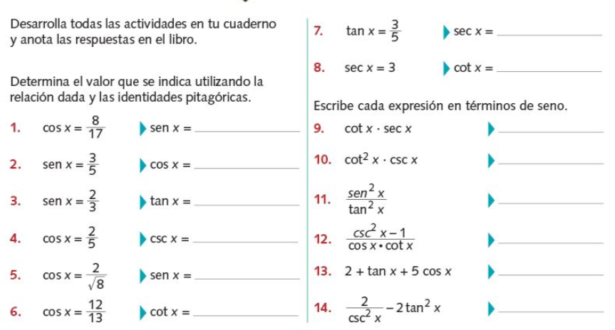Desarrolla todas las actividades en tu cuaderno
7.
tan x = 3
sec x =
y anota las respuestas en el libro.
8. sec x = 3
cot x =.
Determina el valor que se indica utilizando la
relación dada y las identidades pitagóricas.
8
cos x =
17
Escribe cada expresión en términos de seno.
cot x · sec x
1.
sen x =.
9.
3
sen x = 5
cos x =
10. cot2 x · csc x
2.
2
sen x =3
sen x
tan? x
3.
tan x =
11.
2
cOS X = 5
cs2 x-1
12.
cos X• cot x
4.
csc x =
2
cOS X =
V8
13. 2 + tan x + 5 cos x
5.
sen x =
-2 tan? x
csc? x
12
2
6.
cOS X =
cot x =
14.
13
%3D
