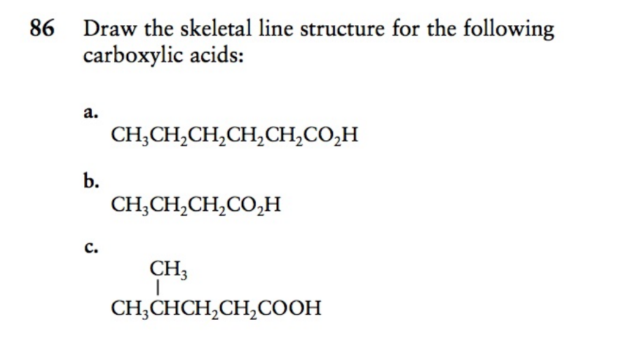 86 Draw the skeletal line structure for the following
carboxylic acids:
a.
CH;CH,CH,CH,CH,CO,H
b.
CH;CH,CH,CO,H
c.
CH3
CH;CHCH,CH,COOH
