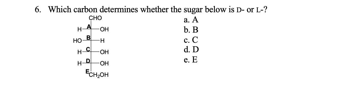 6. Which carbon determines whether the sugar below is D- or L-?
СНО
a. A
Н-А
OH
b. B
Но В
c. C
H-
н- С
d. D
ОН
н-D
ОН
e. E
Есн,он

