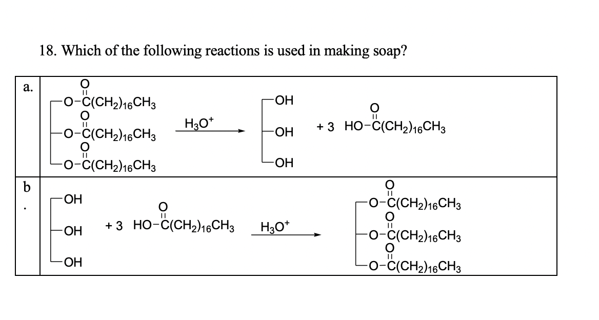 18. Which of the following reactions is used in making soap?
a.
-o-c(CH2)16CH3
-ОН
H3O*
+3 но-с(сH)16СH,
0-C(CH2)16CH3
-ОН
-o-č(CH2)16CH3
ОН
ОН
o-c(CH2)16CH3
ОН
+3 Но-с(СH2)16CH3
Нзо*
0-C(CH2)16CH3
ОН
-o-ċ(CH2)16CH3
