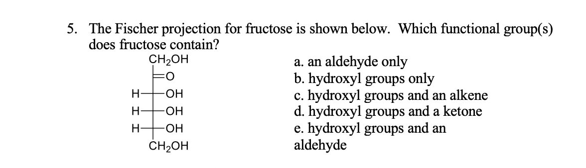 5. The Fischer projection for fructose is shown below. Which functional group(s)
does fructose contain?
CH-он
a. an aldehyde only
b. hydroxyl groups only
c. hydroxyl groups and an alkene
d. hydroxyl groups and a ketone
e. hydroxyl groups and an
aldehyde
Н
-ОН
-ОН
Н.
HO-
ČH2OH
