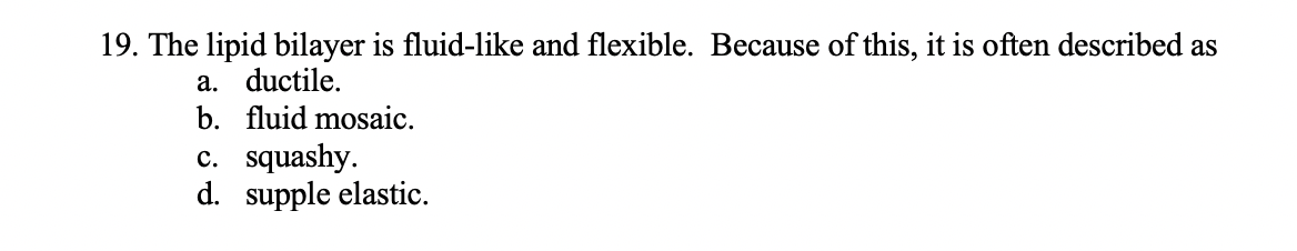 19. The lipid bilayer is fluid-like and flexible. Because of this, it is often described as
a. ductile.
b. fluid mosaic.
c. squashy.
d. supple elastic.
