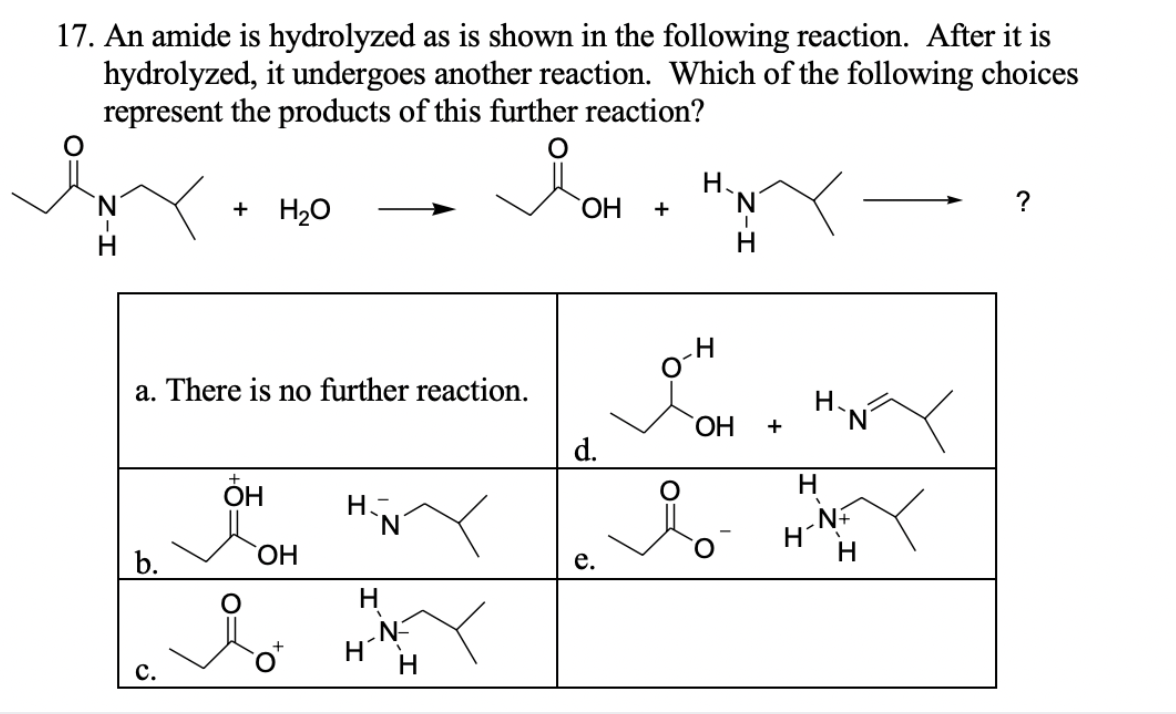 17. An amide is hydrolyzed as is shown in the following reaction. After it is
hydrolyzed, it undergoes another reaction. Which of the following choices
represent the products of this further reaction?
Н.
+ H20
ОН
н
н
a. There is no further reaction.
ОН
d.
н
HỌ
ОН
N+
Н
Н
b.
e.
Н
„N-
Н
Н
c.
