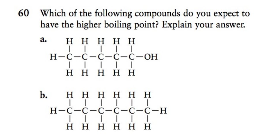 60 Which of the following compounds do you expect to
have the higher boiling point? Explain your answer.
a.
H H H H H
Н-с-с-С-С-с-ОН
ннннн
b.
H H HH H H
H-C-C-c-c-C-C-H
H HHH H H
