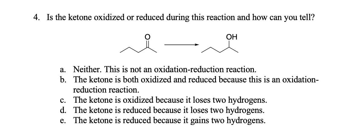 4. Is the ketone oxidized or reduced during this reaction and how can you tell?
ОН
a. Neither. This is not an oxidation-reduction reaction.
b. The ketone is both oxidized and reduced because this is an oxidation-
reduction reaction.
c. The ketone is oxidized because it loses two hydrogens.
d. The ketone is reduced because it loses two hydrogens.
e. The ketone is reduced because it gains two hydrogens.
