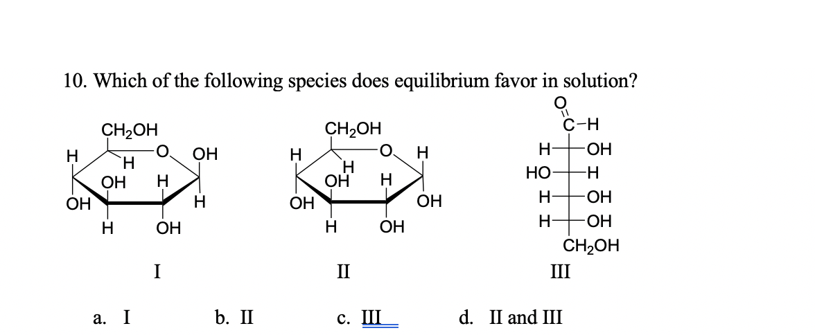 10. Which of the following species does equilibrium favor in solution?
С-н
CH2OH
O.
Н
Н
CH2OH
Н
ОН
Н
Н
Н
ОН
`H
Н
Но-
-H-
ОН
ОН
ОН
Н
ОН
ОН
Н
-ОН
Н
ОН
Н
ОН
Н
-ОН
CH2OH
П
III
a. I
b. II
с. Ш
d. II and III
