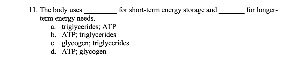 11. The body uses
term energy needs.
a. triglycerides; ATP
b. ATP; triglycerides
c. glycogen; triglycerides
d. ATP; glycogen
for short-term energy storage and
for longer-
