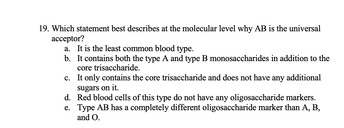 19. Which statement best describes at the molecular level why AB is the universal
acceptor?
a. It is the least common blood type.
b. It contains both the type A and type B monosaccharides in addition to the
core trisaccharide.
only contains the core trisaccharide and does not have any additional
sugars on it.
d. Red blood cells of this type do not have any oligosaccharide markers.
e. Type AB has a completely different oligosaccharide marker than A, B,
c.
and O.
