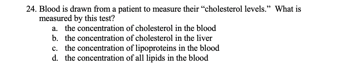 24. Blood is drawn from a patient to measure their "cholesterol levels." What is
measured by this test?
a. the concentration of cholesterol in the blood
b. the concentration of cholesterol in the liver
c. the concentration of lipoproteins in the blood
d. the concentration of all lipids in the blood

