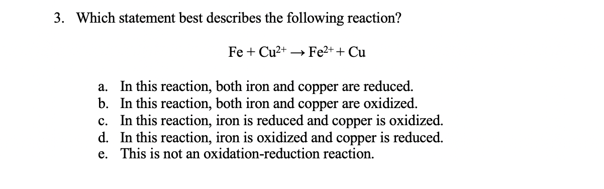 3. Which statement best describes the following reaction?
Fe + Cu2+
→ Fe2+ + Cu
In this reaction, both iron and copper are reduced.
b. In this reaction, both iron and copper are oxidized.
In this reaction, iron is reduced and copper is oxidized.
d. In this reaction, iron is oxidized and copper is reduced.
e. This is not an oxidation-reduction reaction.
a.
c.
