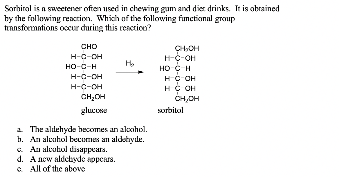 Sorbitol is a sweetener often used in chewing gum and diet drinks. It is obtained
by the following reaction. Which of the following functional group
transformations occur during this reaction?
СНО
CH2OH
Н-с-ОН
Н-с-ОН
Но-с-н
Н2
Но-с-н
Н-с-ОН
Н-с-оН
Н-с-ОН
н-с-он
CH2OH
CH-Он
glucose
sorbitol
a. The aldehyde becomes an alcohol.
b. An alcohol becomes an aldehyde.
c. An alcohol disappears.
d. A new aldehyde appears.
e. All of the above
