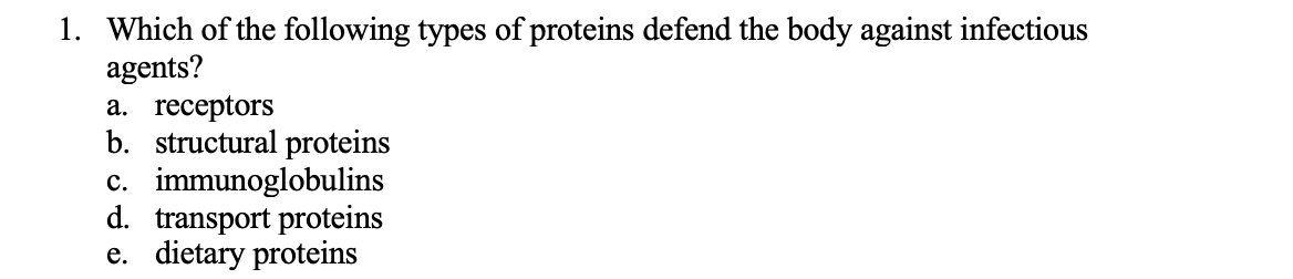 1. Which of the following types of proteins defend the body against infectious
agents?
a. receptors
b. structural proteins
c. immunoglobulins
d. transport proteins
e. dietary proteins
