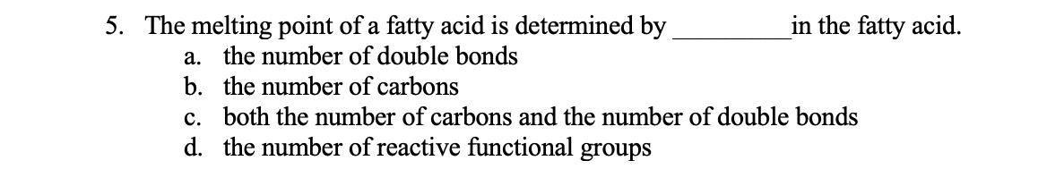 5. The melting point of a fatty acid is determined by
in the fatty acid.
a. the number of double bonds
b. the number of carbons
c. both the number of carbons and the number of double bonds
d. the number of reactive functional groups
