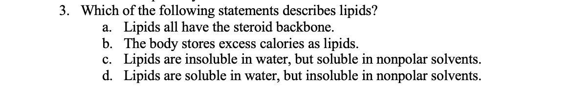 3. Which of the following statements describes lipids?
a. Lipids all have the steroid backbone.
b. The body stores excess calories as lipids.
c. Lipids are insoluble in water, but soluble in nonpolar solvents.
d. Lipids are soluble in water, but insoluble in nonpolar solvents.
