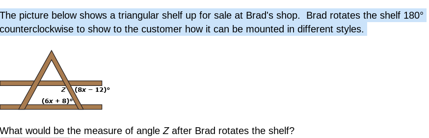 The picture below shows a triangular shelf up for sale at Brad's shop. Brad rotates the shelf 180°
counterclockwise to show to the customer how it can be mounted in different styles.
A.
2 (8х - 12)°
(бх + 8)0
What would be the measure of angle Z after Brad rotates the shelf?
