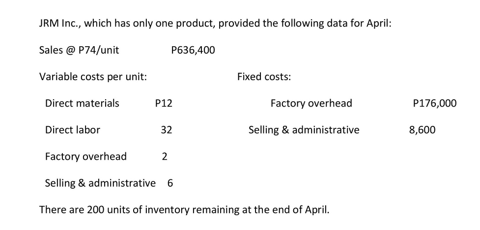 JRM Inc., which has only one product, provided the following data for April:
Sales @ P74/unit
P636,400
Variable costs per unit:
Fixed costs:
Direct materials
P12
Factory overhead
P176,000
Direct labor
32
Selling & administrative
8,600
Factory overhead
2
Selling & administrative
6.
There are 200 units of inventory remaining at the end of April.
