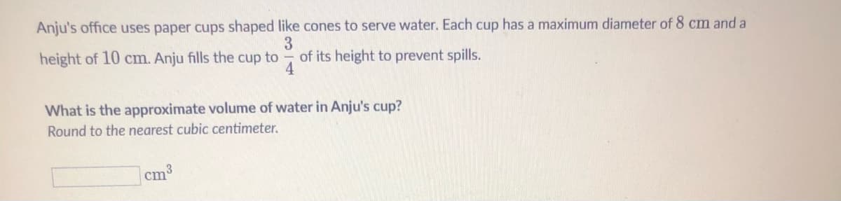 Anju's office uses paper cups shaped like cones to serve water. Each cup has a maximum diameter of 8 cm and a
height of 10 cm. Anju fills the cup to
of its height to prevent spills.
4
What is the approximate volume of water in Anju's cup?
Round to the nearest cubic centimeter.
cm3
